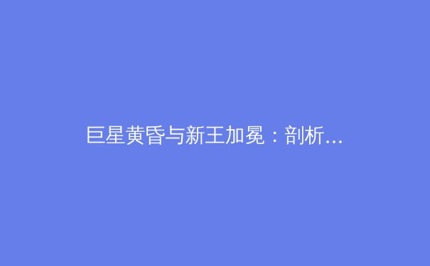巨星黄昏与新王加冕：剖析当代职业体育的权力更迭与传承 - 3