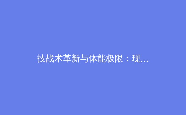技战术革新与体能极限：现代足球战术演变趋势深度剖析 - 2