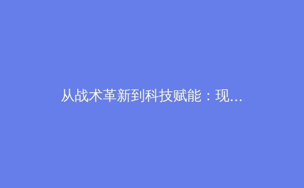 从战术革新到科技赋能：现代足球的战术演进与未来趋势深度解析 - 2