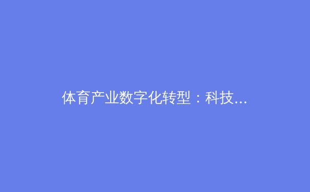 体育产业数字化转型：科技如何重塑我们的观赛与参与方式